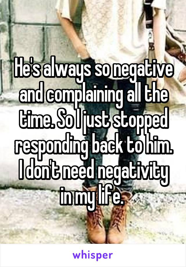 He's always so negative and complaining all the time. So I just stopped responding back to him. I don't need negativity in my life. 