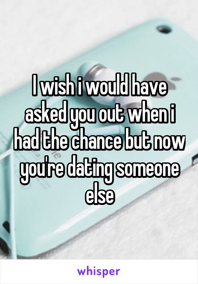 I wish i would have asked you out when i had the chance but now you're dating someone else