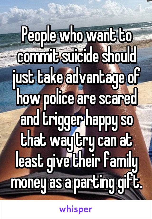 People who want to commit suicide should just take advantage of how police are scared and trigger happy so that way try can at least give their family money as a parting gift.