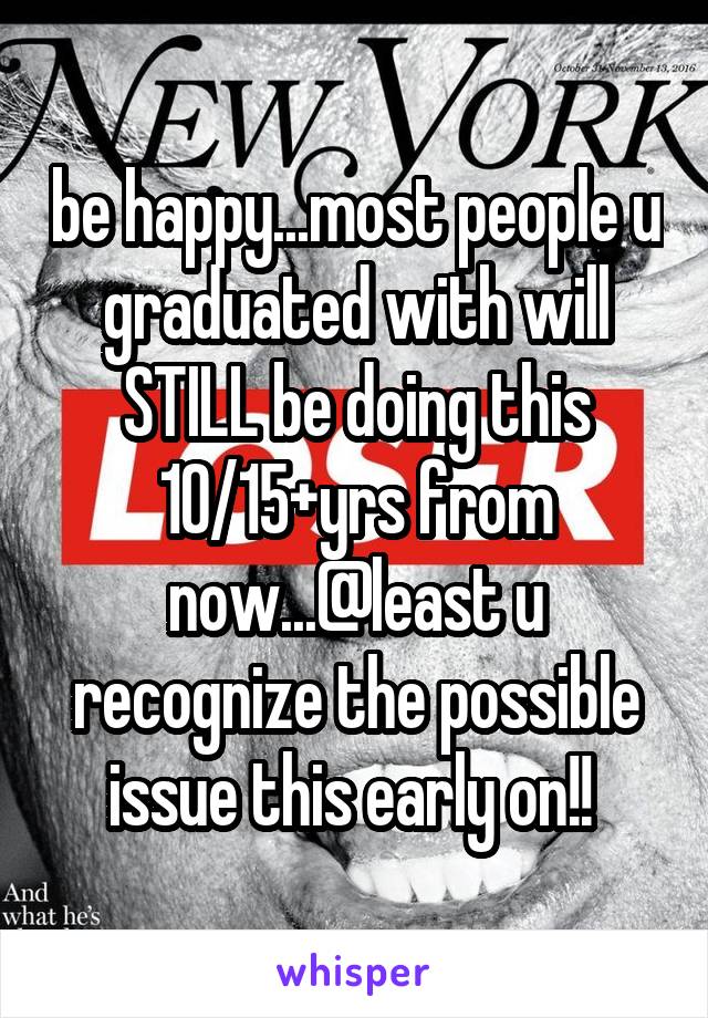 be happy...most people u graduated with will STILL be doing this 10/15+yrs from now...@least u recognize the possible issue this early on!! 