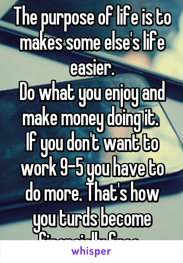 The purpose of life is to makes some else's life easier.
Do what you enjoy and make money doing it. 
If you don't want to work 9-5 you have to do more. That's how you turds become financially free. 