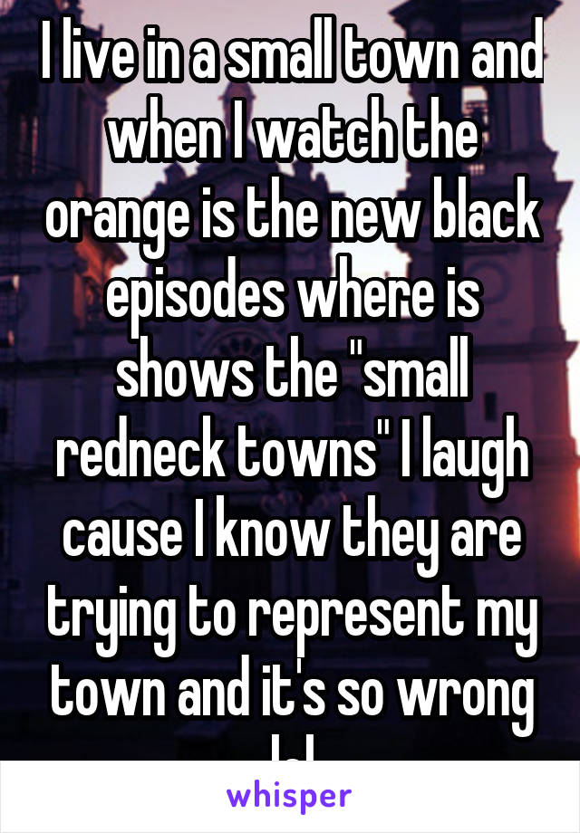 I live in a small town and when I watch the orange is the new black episodes where is shows the "small redneck towns" I laugh cause I know they are trying to represent my town and it's so wrong lol