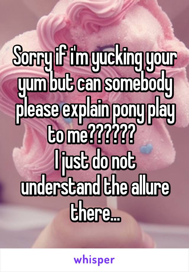 Sorry if i'm yucking your yum but can somebody please explain pony play to me??????  
I just do not understand the allure there...