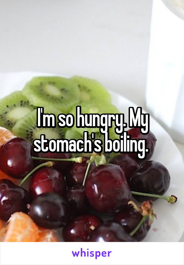 I'm so hungry. My stomach's boiling. 