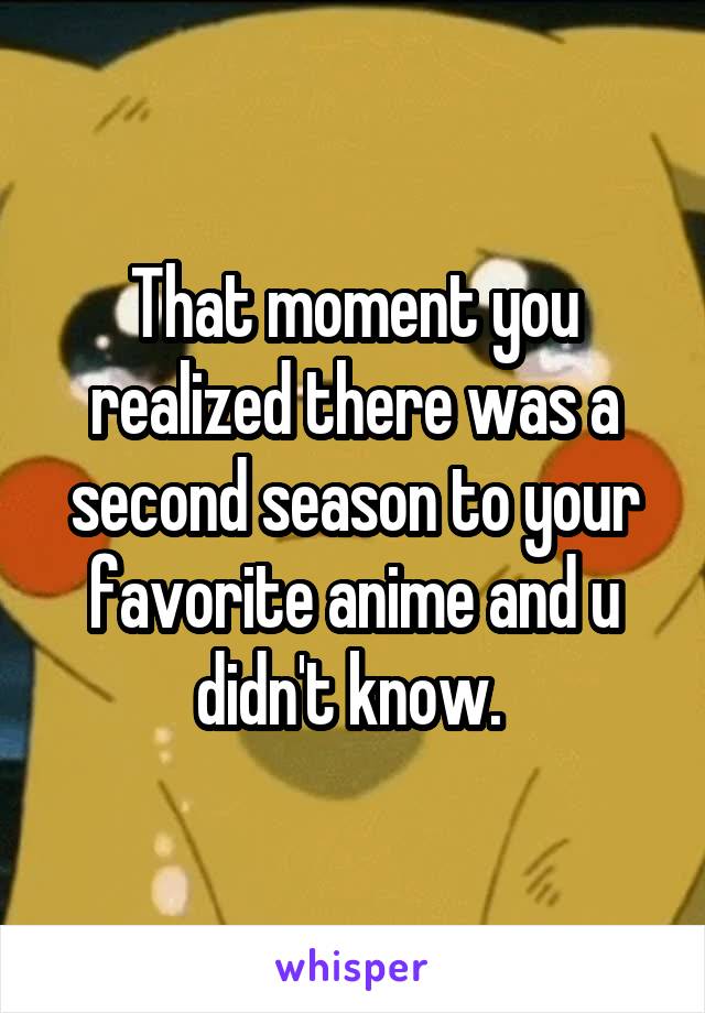 That moment you realized there was a second season to your favorite anime and u didn't know. 