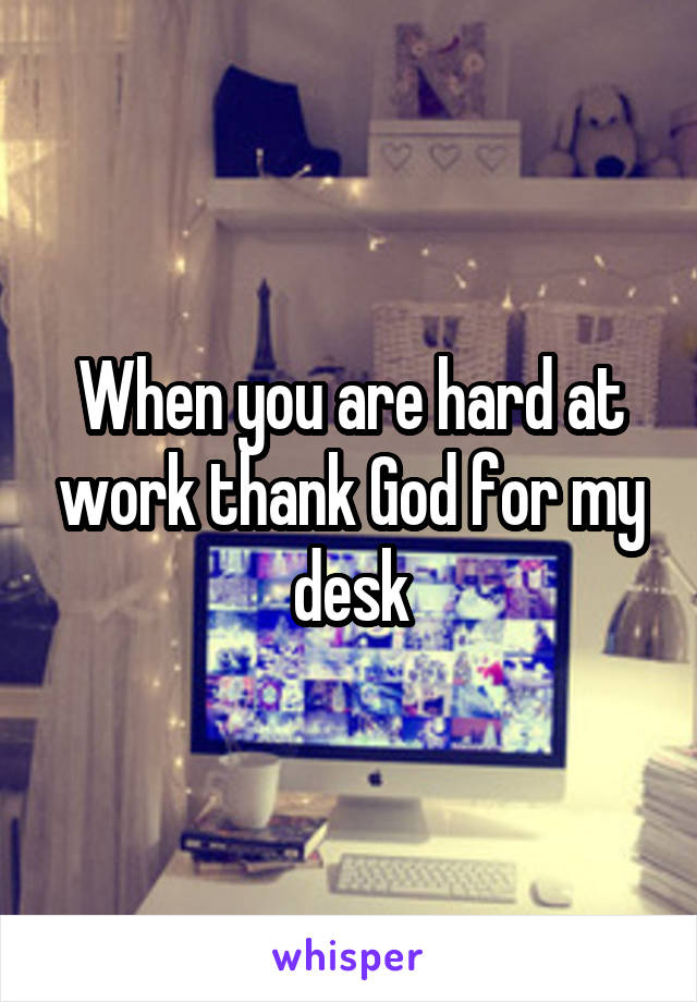 When you are hard at work thank God for my desk