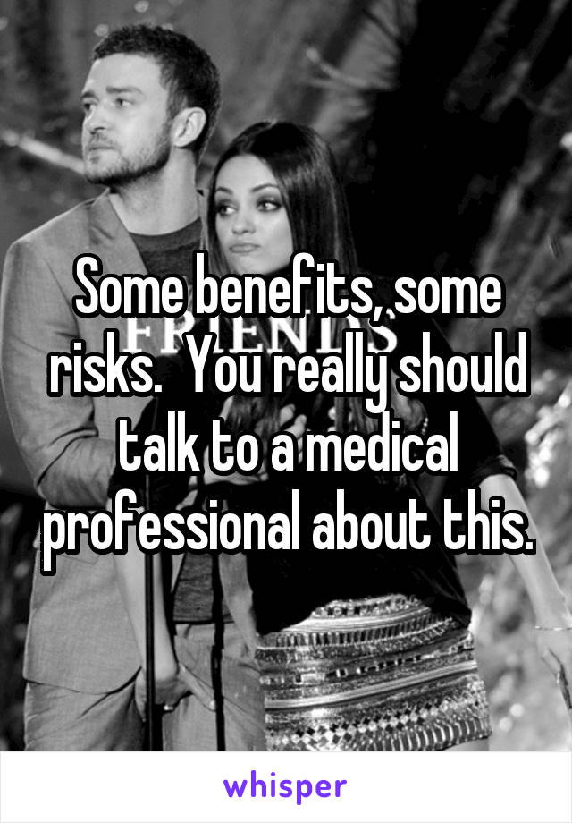 Some benefits, some risks.  You really should talk to a medical professional about this.