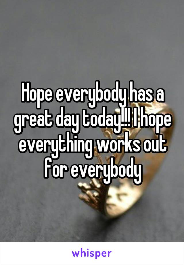 Hope everybody has a great day today!!! I hope everything works out for everybody