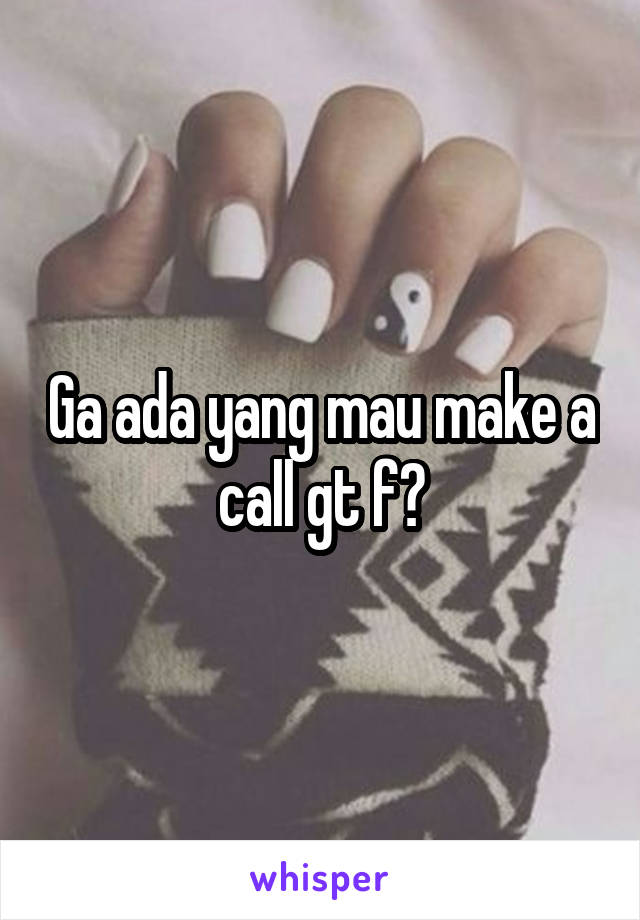 Ga ada yang mau make a call gt f?