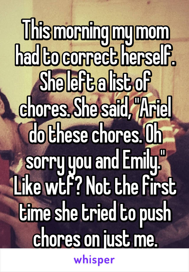 This morning my mom had to correct herself. She left a list of chores. She said, "Ariel do these chores. Oh sorry you and Emily." Like wtf? Not the first time she tried to push chores on just me.