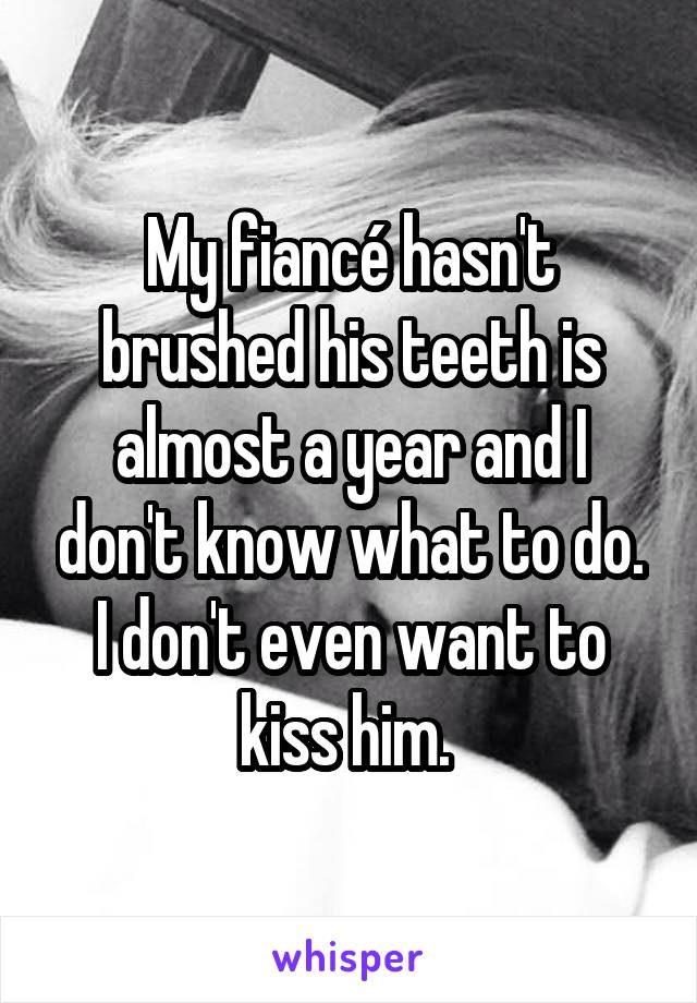 My fiancé hasn't brushed his teeth is almost a year and I don't know what to do. I don't even want to kiss him. 