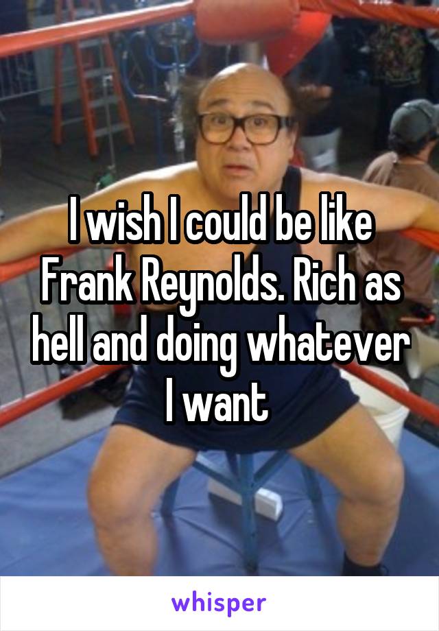 I wish I could be like Frank Reynolds. Rich as hell and doing whatever I want 