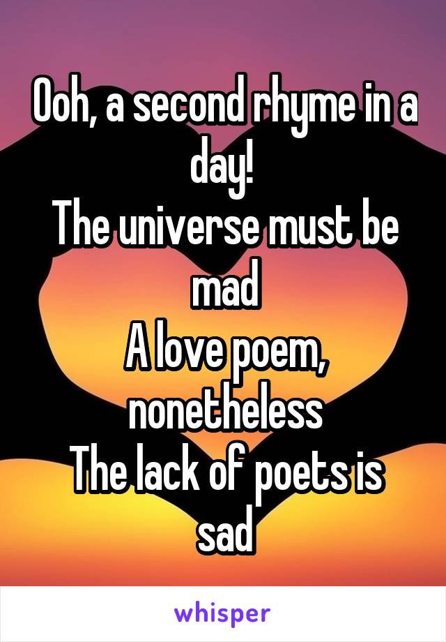 Ooh, a second rhyme in a day! 
The universe must be mad
A love poem, nonetheless
The lack of poets is sad