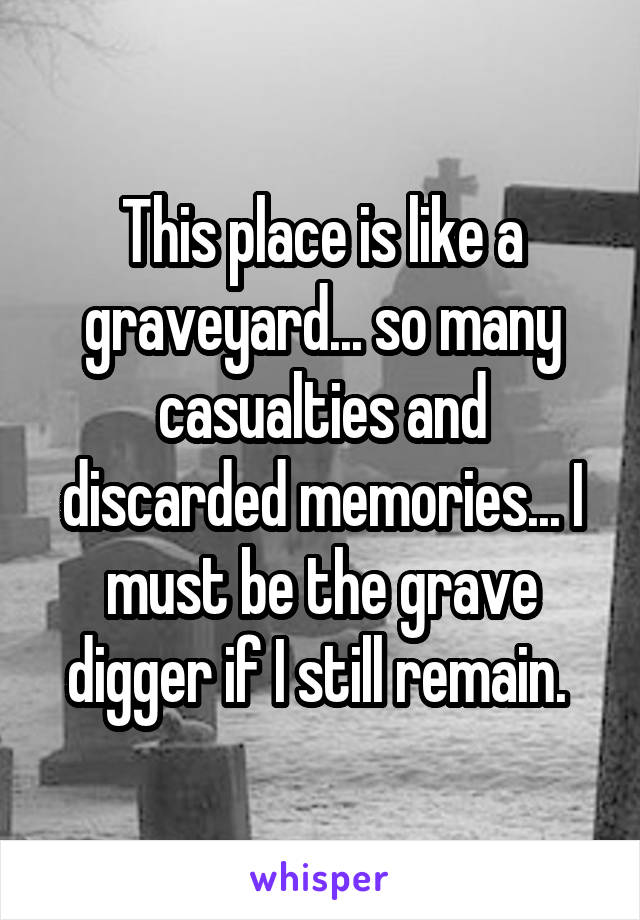 This place is like a graveyard... so many casualties and discarded memories... I must be the grave digger if I still remain. 