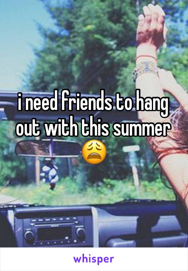 i need friends to hang out with this summer 😩