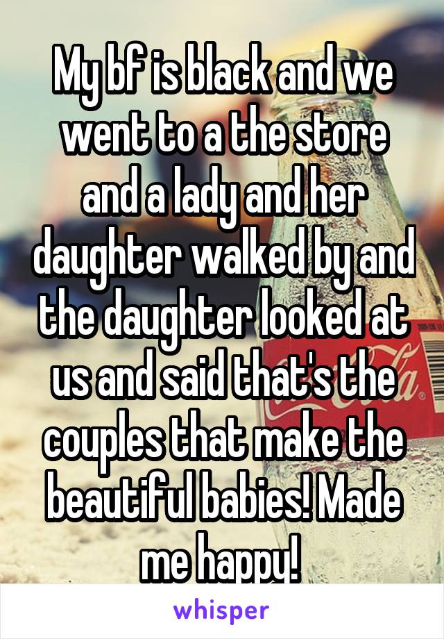 My bf is black and we went to a the store and a lady and her daughter walked by and the daughter looked at us and said that's the couples that make the beautiful babies! Made me happy! 