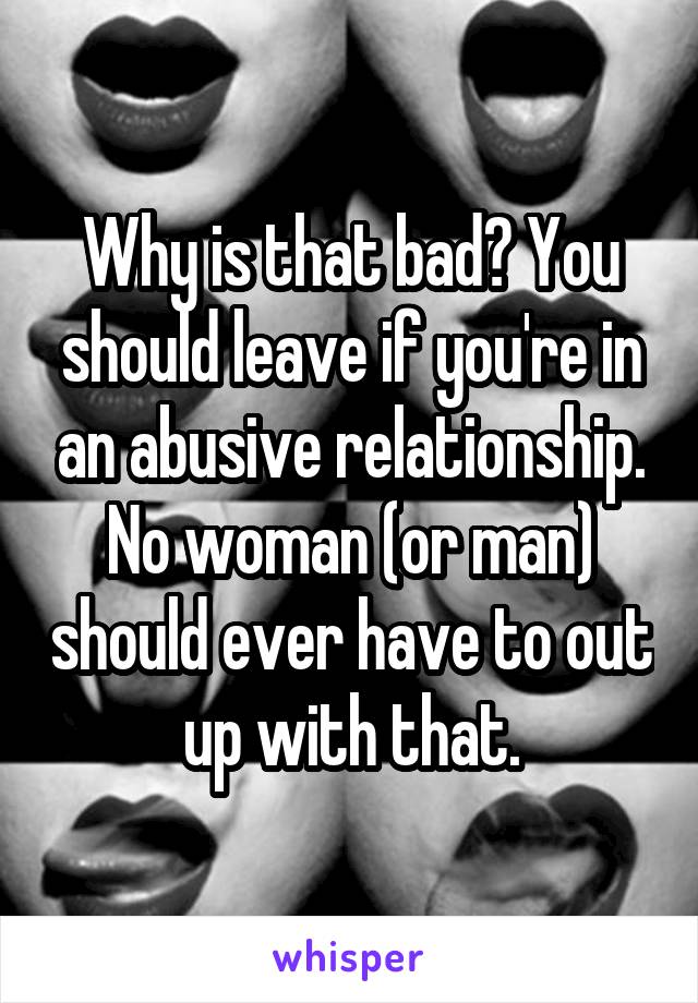 Why is that bad? You should leave if you're in an abusive relationship. No woman (or man) should ever have to out up with that.