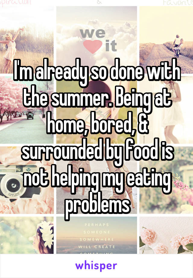 I'm already so done with the summer. Being at home, bored, & surrounded by food is not helping my eating problems