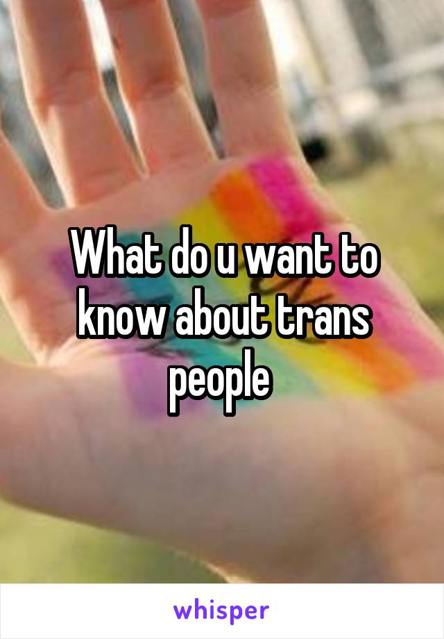 What do u want to know about trans people 