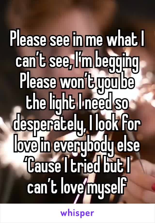 Please see in me what I can’t see, I’m begging
Please won’t you be the light I need so desperately, I look for love in everybody else
‘Cause I tried but I can’t love myself