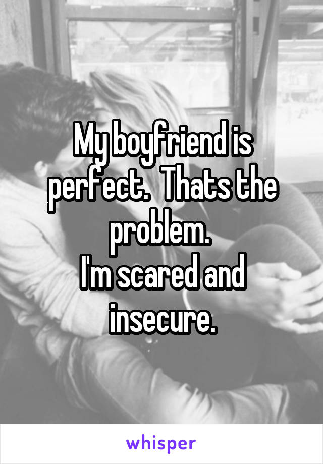 My boyfriend is perfect.  Thats the problem. 
I'm scared and insecure.