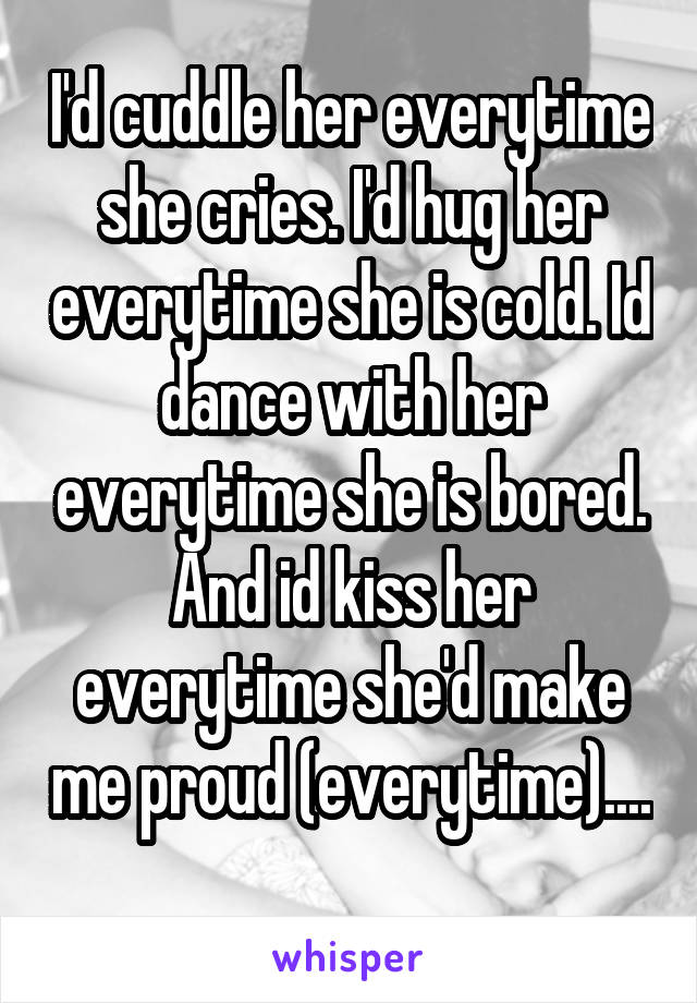 I'd cuddle her everytime she cries. I'd hug her everytime she is cold. Id dance with her everytime she is bored. And id kiss her everytime she'd make me proud (everytime).... 