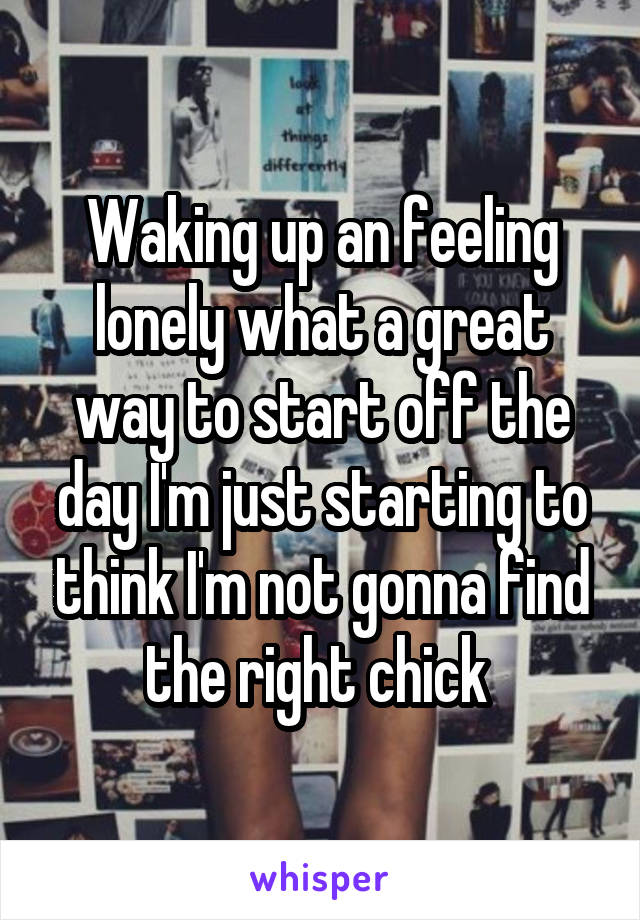 Waking up an feeling lonely what a great way to start off the day I'm just starting to think I'm not gonna find the right chick 