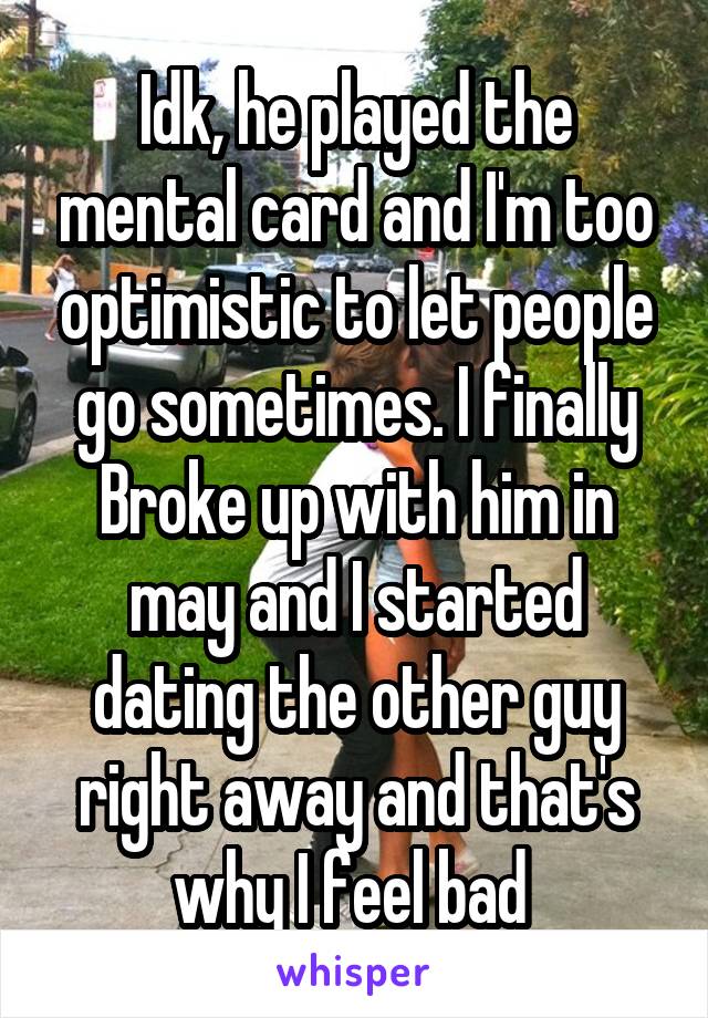 Idk, he played the mental card and I'm too optimistic to let people go sometimes. I finally Broke up with him in may and I started dating the other guy right away and that's why I feel bad 