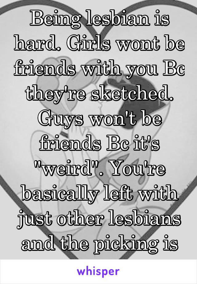 Being lesbian is hard. Girls wont be friends with you Bc they're sketched. Guys won't be friends Bc it's "weird". You're basically left with just other lesbians and the picking is slim around here. 