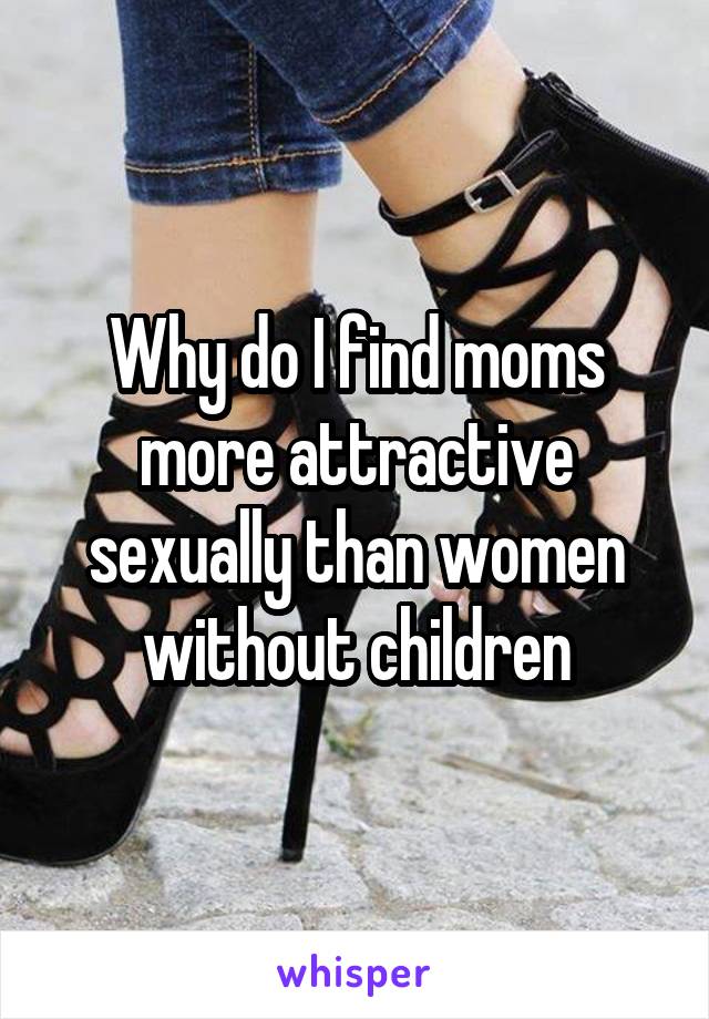 Why do I find moms more attractive sexually than women without children