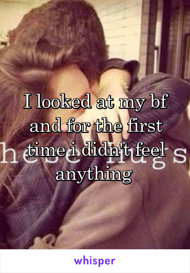 I looked at my bf and for the first time i didn't feel anything 