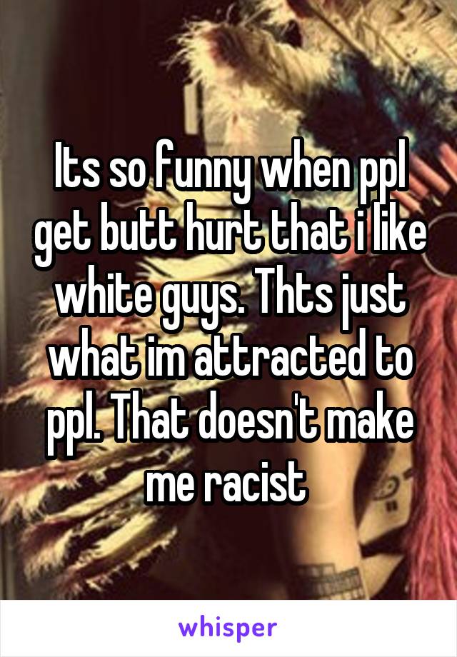 Its so funny when ppl get butt hurt that i like white guys. Thts just what im attracted to ppl. That doesn't make me racist 