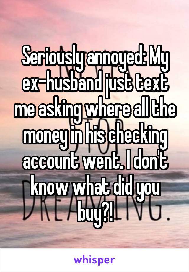 Seriously annoyed: My ex-husband just text me asking where all the money in his checking account went. I don't know what did you buy?!