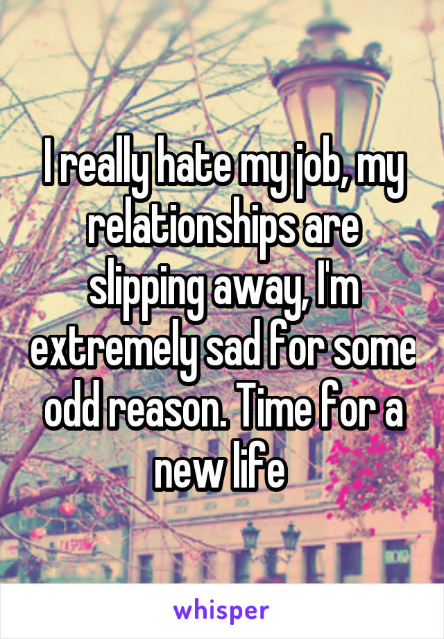 I really hate my job, my relationships are slipping away, I'm extremely sad for some odd reason. Time for a new life 