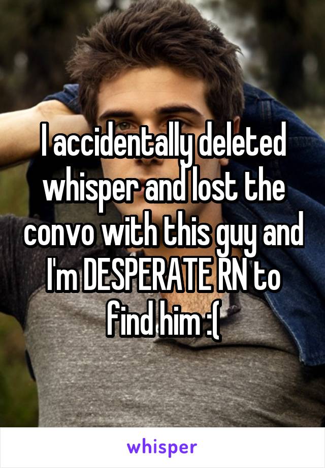 I accidentally deleted whisper and lost the convo with this guy and I'm DESPERATE RN to find him :(