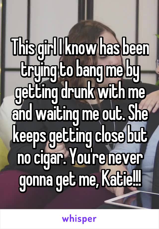 This girl I know has been trying to bang me by getting drunk with me and waiting me out. She keeps getting close but no cigar. You're never gonna get me, Katie!!!