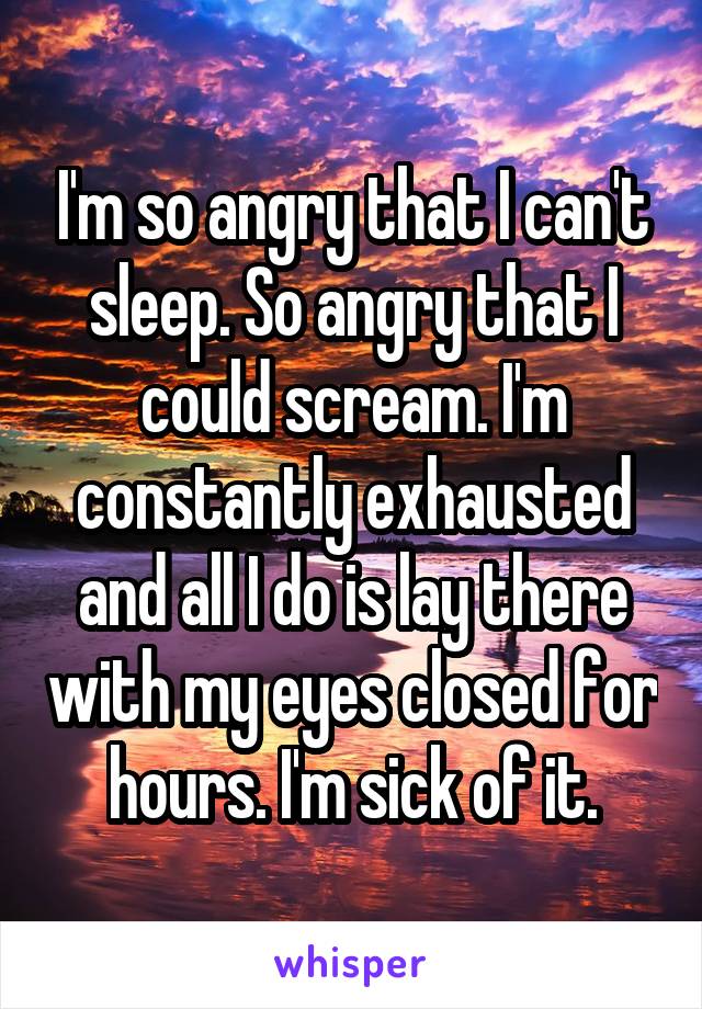 I'm so angry that I can't sleep. So angry that I could scream. I'm constantly exhausted and all I do is lay there with my eyes closed for hours. I'm sick of it.