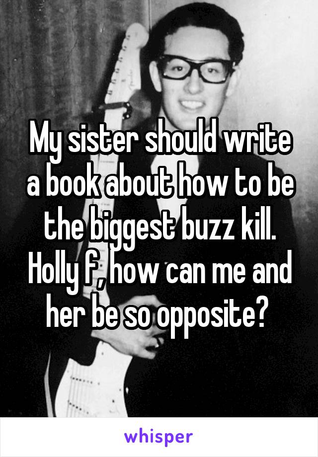 My sister should write a book about how to be the biggest buzz kill. Holly f, how can me and her be so opposite? 