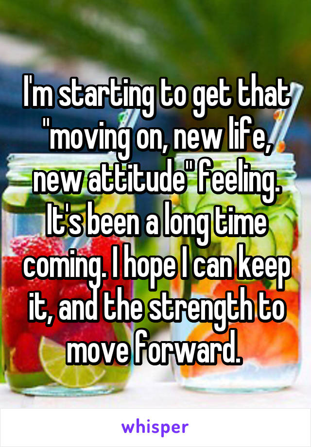 I'm starting to get that "moving on, new life, new attitude" feeling. It's been a long time coming. I hope I can keep it, and the strength to move forward. 