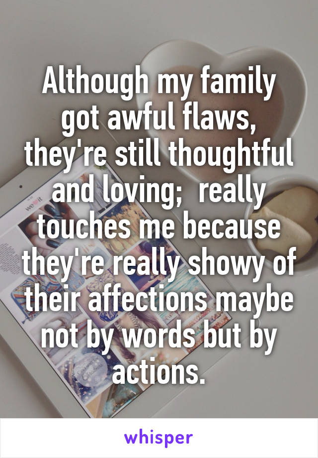 Although my family got awful flaws, they're still thoughtful and loving;  really touches me because they're really showy of their affections maybe not by words but by actions.