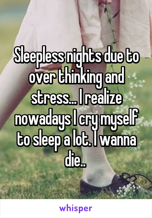 Sleepless nights due to over thinking and stress... I realize nowadays I cry myself to sleep a lot. I wanna die.. 