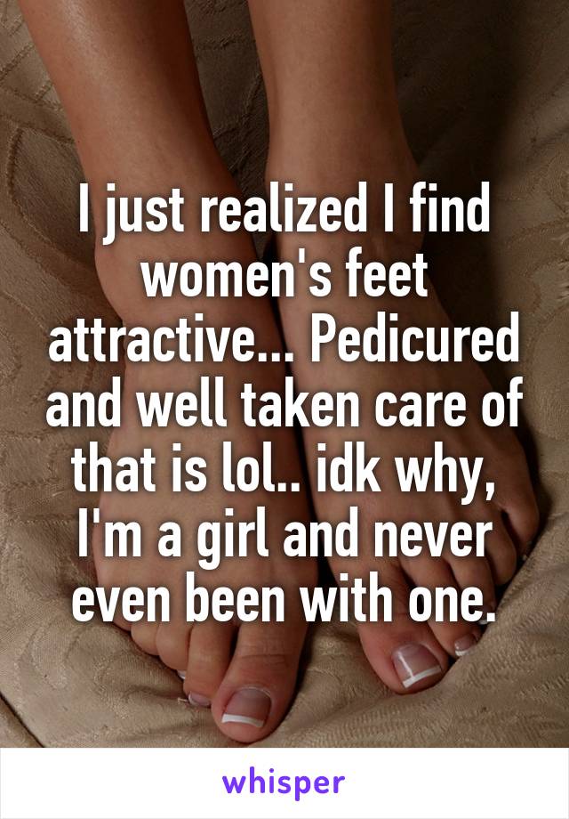 I just realized I find women's feet attractive... Pedicured and well taken care of that is lol.. idk why, I'm a girl and never even been with one.