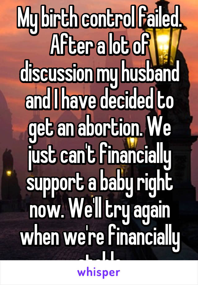 My birth control failed. After a lot of discussion my husband and I have decided to get an abortion. We just can't financially support a baby right now. We'll try again when we're financially stable