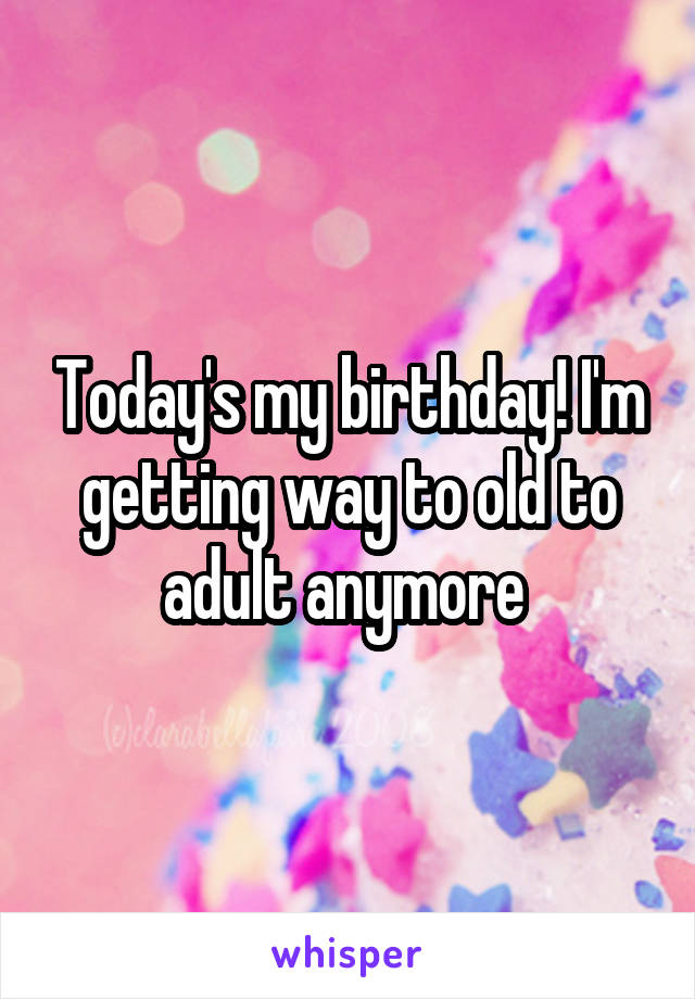 Today's my birthday! I'm getting way to old to adult anymore 