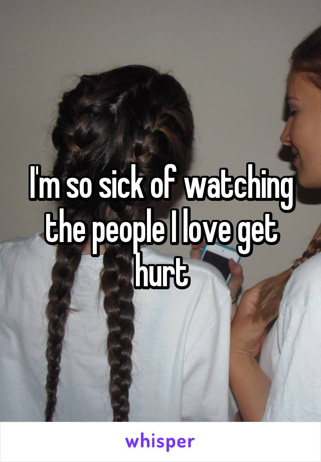 I'm so sick of watching the people I love get hurt