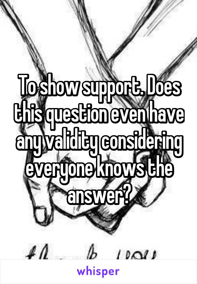 To show support. Does this question even have any validity considering everyone knows the answer?