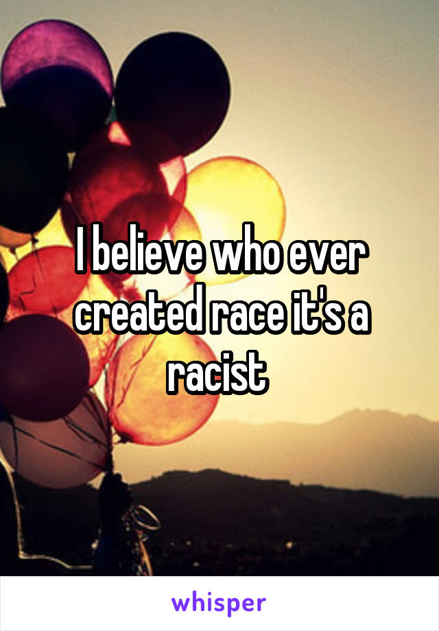 I believe who ever created race it's a racist 