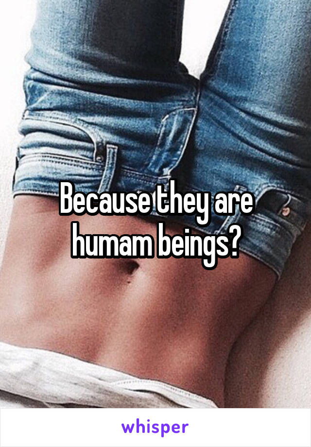 Because they are humam beings?