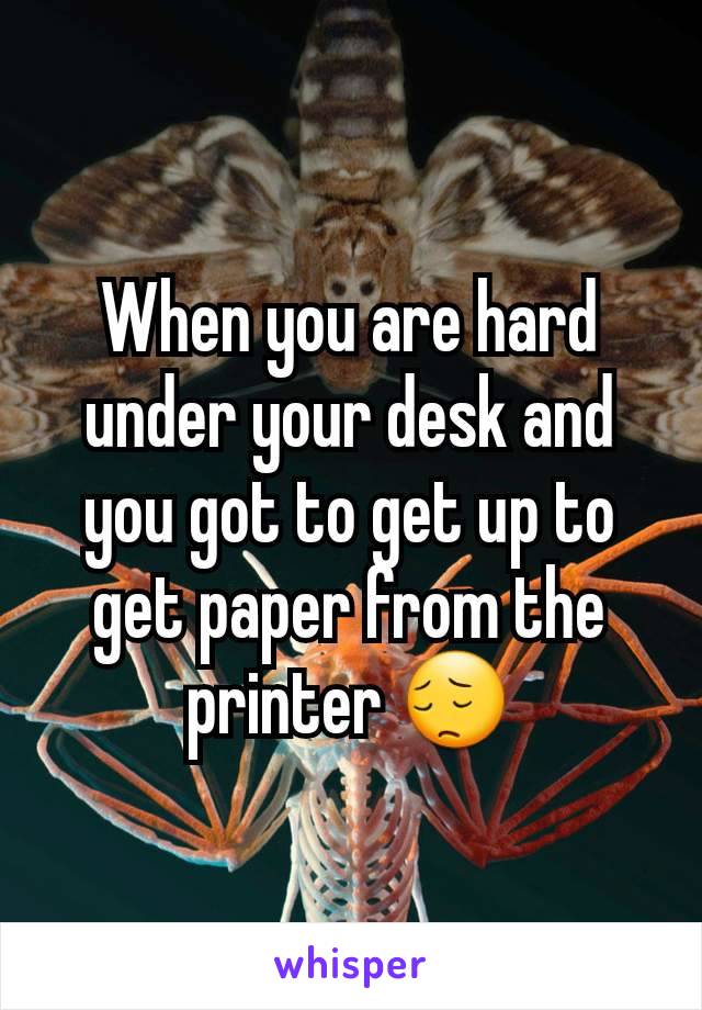 When you are hard under your desk and you got to get up to get paper from the printer 😔