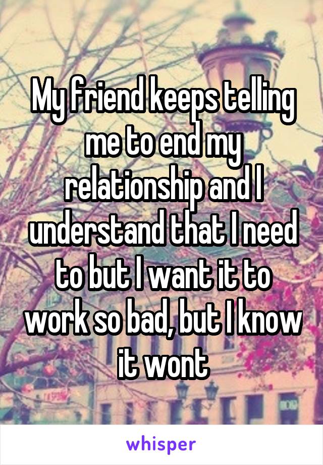 My friend keeps telling me to end my relationship and l understand that I need to but I want it to work so bad, but I know it wont